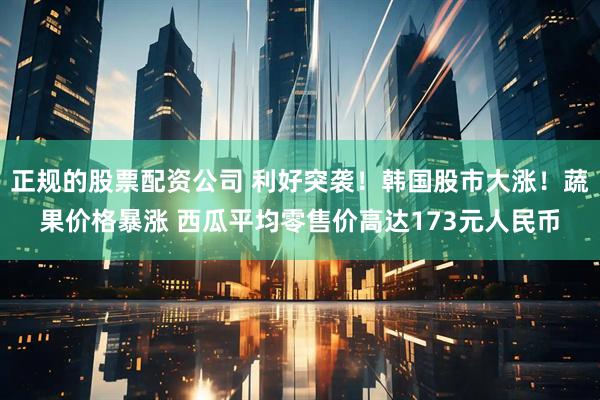 正规的股票配资公司 利好突袭！韩国股市大涨！蔬果价格暴涨 西瓜平均零售价高达173元人民币