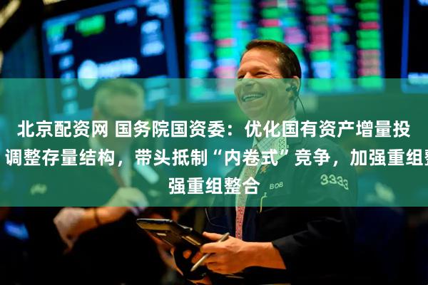 北京配资网 国务院国资委：优化国有资产增量投向，调整存量结构，带头抵制“内卷式”竞争，加强重组整合