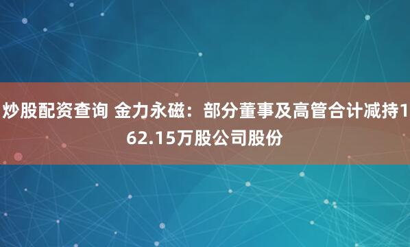 炒股配资查询 金力永磁：部分董事及高管合计减持162.15万股公司股份